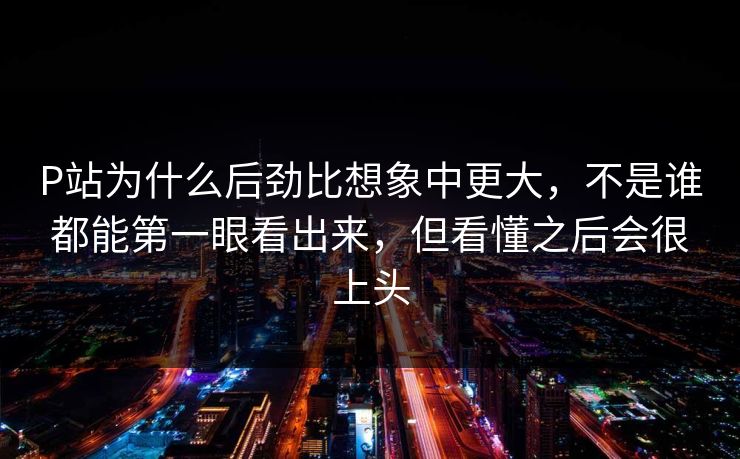 P站为什么后劲比想象中更大，不是谁都能第一眼看出来，但看懂之后会很上头-第1张图片-p站影视站 | p站镜像热门视频