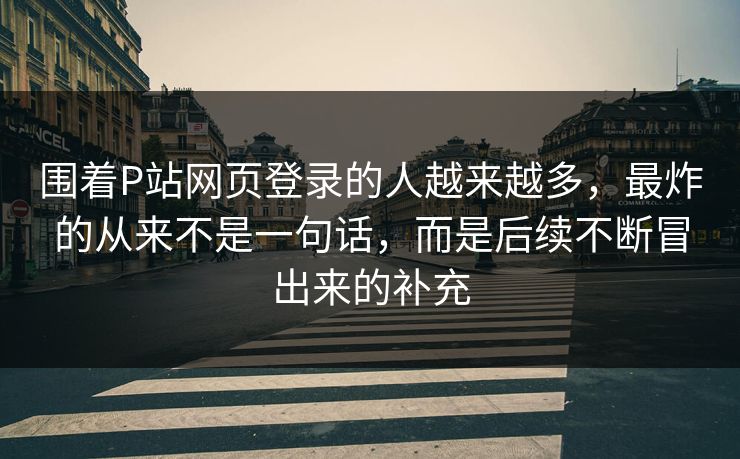 围着P站网页登录的人越来越多，最炸的从来不是一句话，而是后续不断冒出来的补充-第1张图片-p站影视站 | p站镜像热门视频