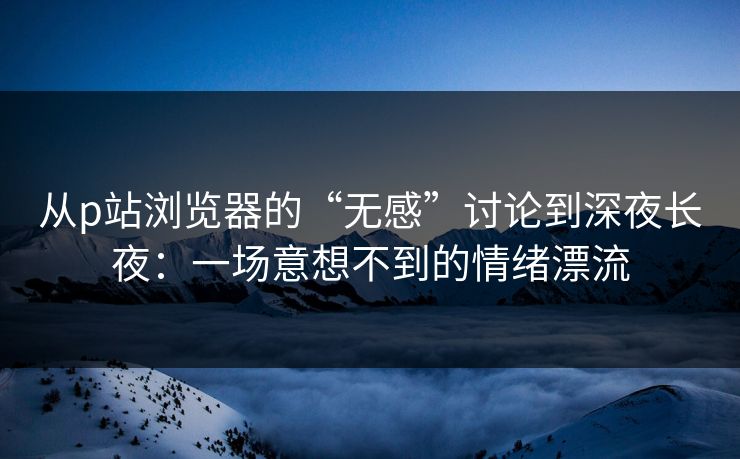 从p站浏览器的“无感”讨论到深夜长夜：一场意想不到的情绪漂流-第1张图片-p站影视站 | p站镜像热门视频