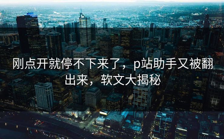 刚点开就停不下来了，p站助手又被翻出来，软文大揭秘-第1张图片-p站影视站 | p站镜像热门视频