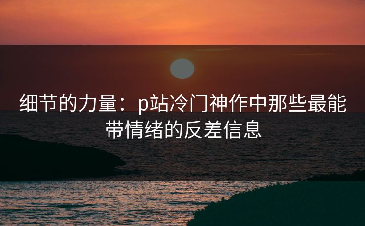 细节的力量：p站冷门神作中那些最能带情绪的反差信息-第1张图片-p站影视站 | p站镜像热门视频