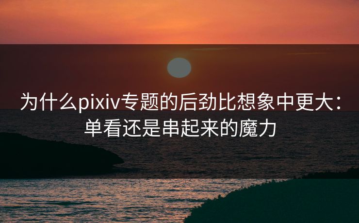 为什么pixiv专题的后劲比想象中更大:单看还是串起来的魔力-第1张图片-p站影视站 | p站镜像热门视频 为什么pixiv专题的后劲比想象中更大:单看还是串起来的魔力-第1张图片-p站影视站 | p站镜像热门视频