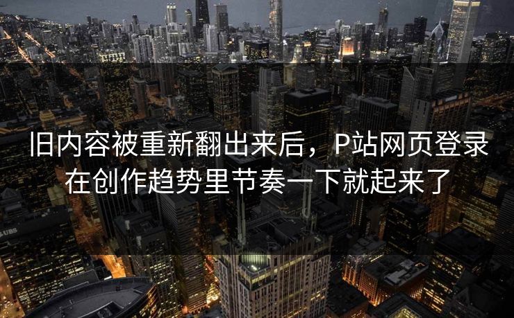 旧内容被重新翻出来后，P站网页登录在创作趋势里节奏一下就起来了-第1张图片-p站影视站 | p站镜像热门视频