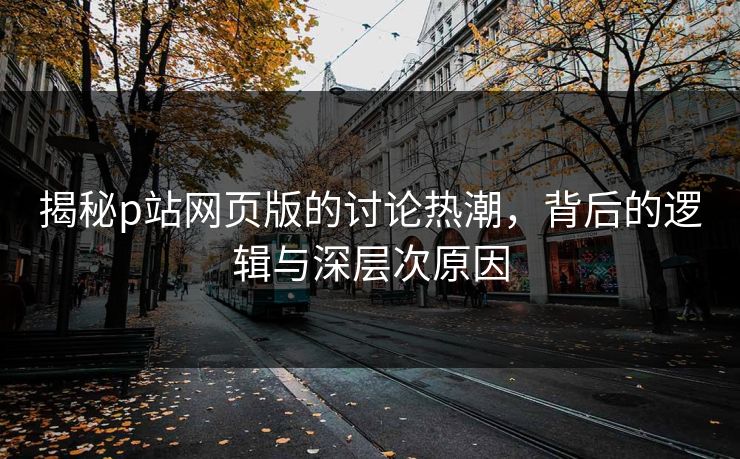 揭秘p站网页版的讨论热潮，背后的逻辑与深层次原因-第1张图片-p站影视站 | p站镜像热门视频