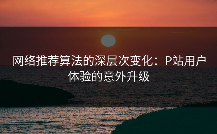 网络推荐算法的深层次变化：P站用户体验的意外升级-第1张图片-p站影视站 | p站镜像热门视频