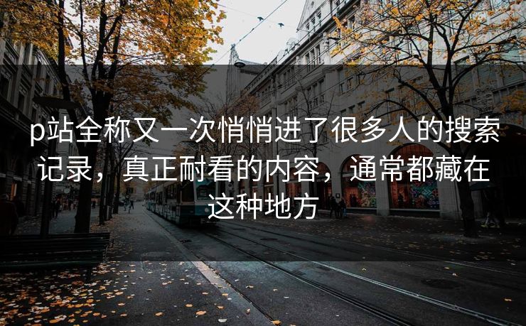 p站全称又一次悄悄进了很多人的搜索记录,真正耐看的内容,通常都藏在这种地方-第1张图片-p站影视站 | p站镜像热门视频 p站全称又一次悄悄进了很多人的搜索记录,真正耐看的内容,通常都藏在这种地方-第1张图片-p站影视站 | p站镜像热门视频