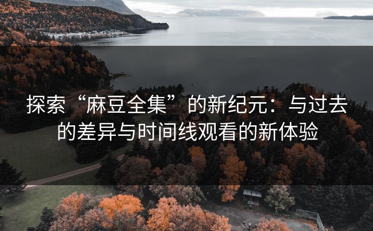 探索“麻豆全集”的新纪元：与过去的差异与时间线观看的新体验-第1张图片-p站影视站 | p站镜像热门视频
