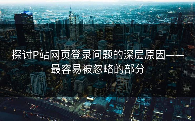 探讨P站网页登录问题的深层原因——最容易被忽略的部分-第1张图片-p站影视站 | p站镜像热门视频