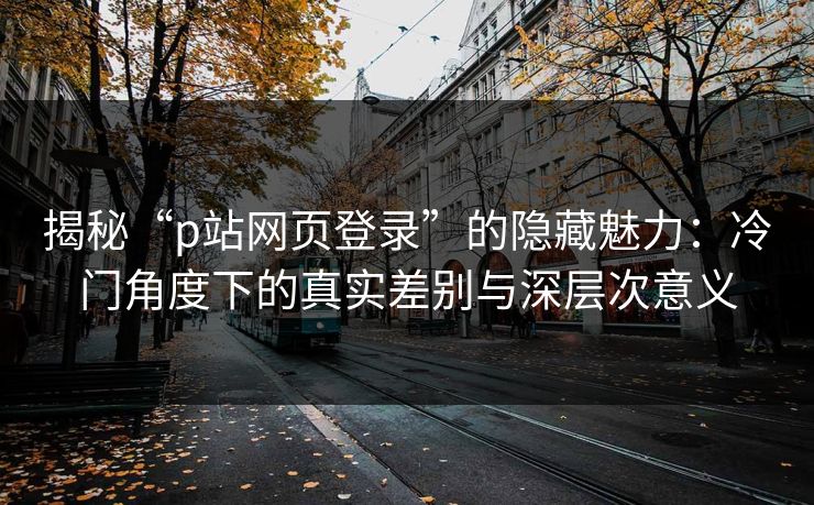 揭秘“p站网页登录”的隐藏魅力：冷门角度下的真实差别与深层次意义-第1张图片-p站影视站 | p站镜像热门视频