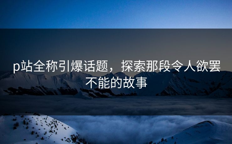 p站全称引爆话题，探索那段令人欲罢不能的故事-第1张图片-p站影视站 | p站镜像热门视频